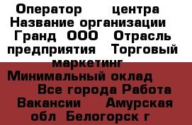 Оператор Call-центра › Название организации ­ Гранд, ООО › Отрасль предприятия ­ Торговый маркетинг › Минимальный оклад ­ 30 000 - Все города Работа » Вакансии   . Амурская обл.,Белогорск г.